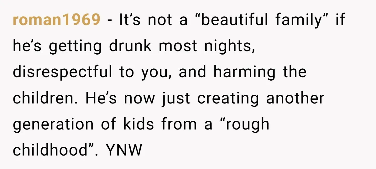 roman1969 − It’s not a “beautiful family” if he’s getting drunk most nights, disrespectful to you, and harming the children. He’s now just creating another generation of kids from a...