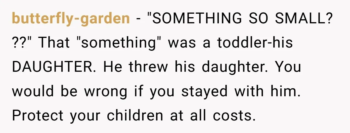 butterfly-garden − "SOMETHING SO SMALL? ??" That "something" was a toddler-his DAUGHTER. He threw his daughter. You would be wrong if you stayed with him. Protect your children at all...