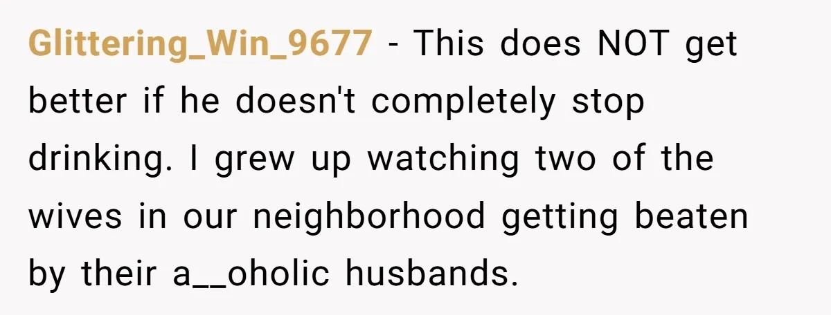 Glittering_Win_9677 − This does NOT get better if he doesn't completely stop drinking. I grew up watching two of the wives in our neighborhood getting beaten by their a__oholic husbands.