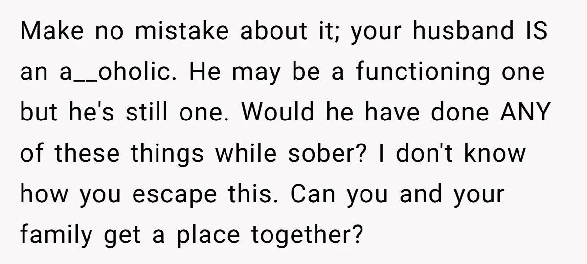 Make no mistake about it; your husband IS an a__oholic. He may be a functioning one but he's still one. Would he have done ANY of these things while sober?...