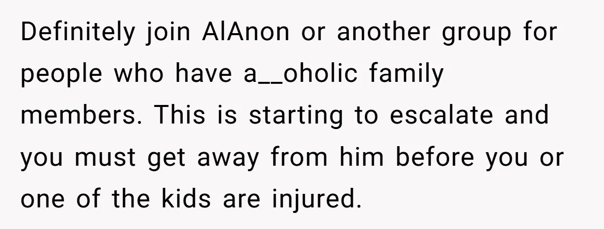 Definitely join AlAnon or another group for people who have a__oholic family members. This is starting to escalate and you must get away from him before you or one of...