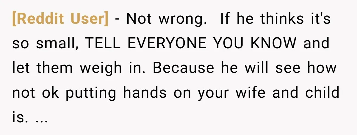 [Reddit User] − Not wrong. If he thinks it's so small, TELL EVERYONE YOU KNOW and let them weigh in. Because he will see how not ok putting hands on...