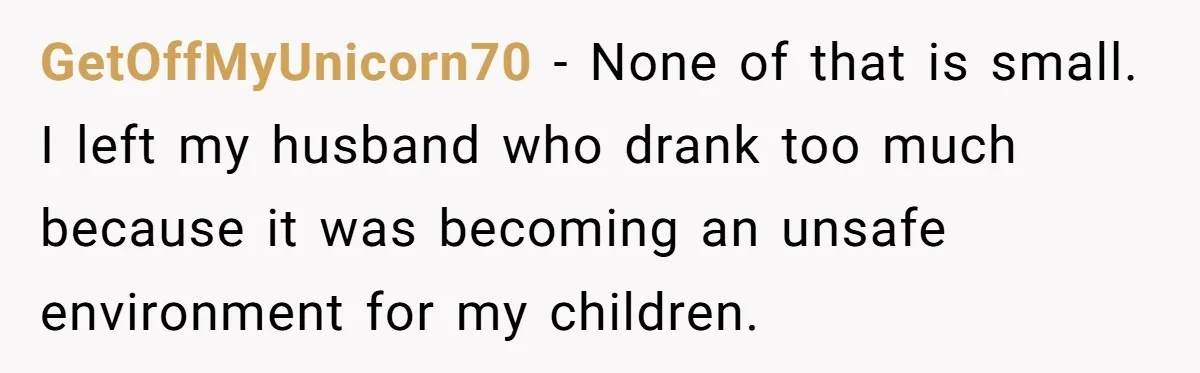 GetOffMyUnicorn70 − None of that is small. I left my husband who drank too much because it was becoming an unsafe environment for my children.
