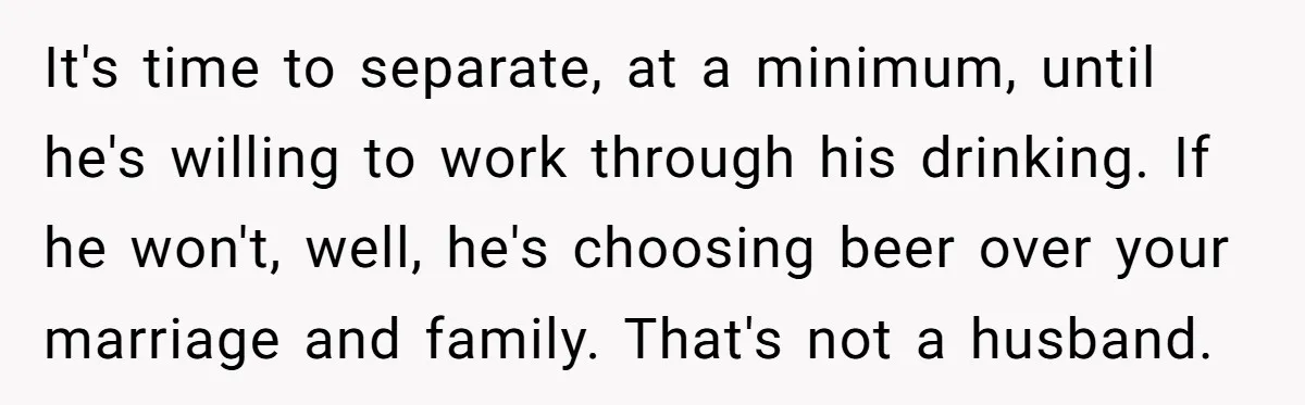 It's time to separate, at a minimum, until he's willing to work through his drinking. If he won't, well, he's choosing beer over your marriage and family. That's not a...