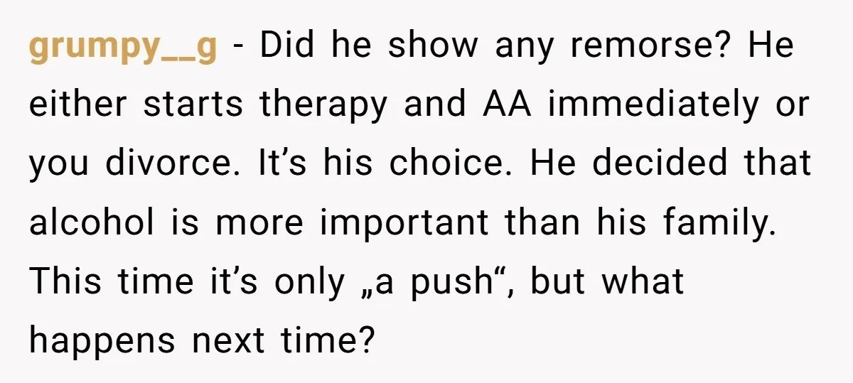 grumpy__g − Did he show any remorse? He either starts therapy and AA immediately or you divorce. It’s his choice. He decided that alcohol is more important than his family....
