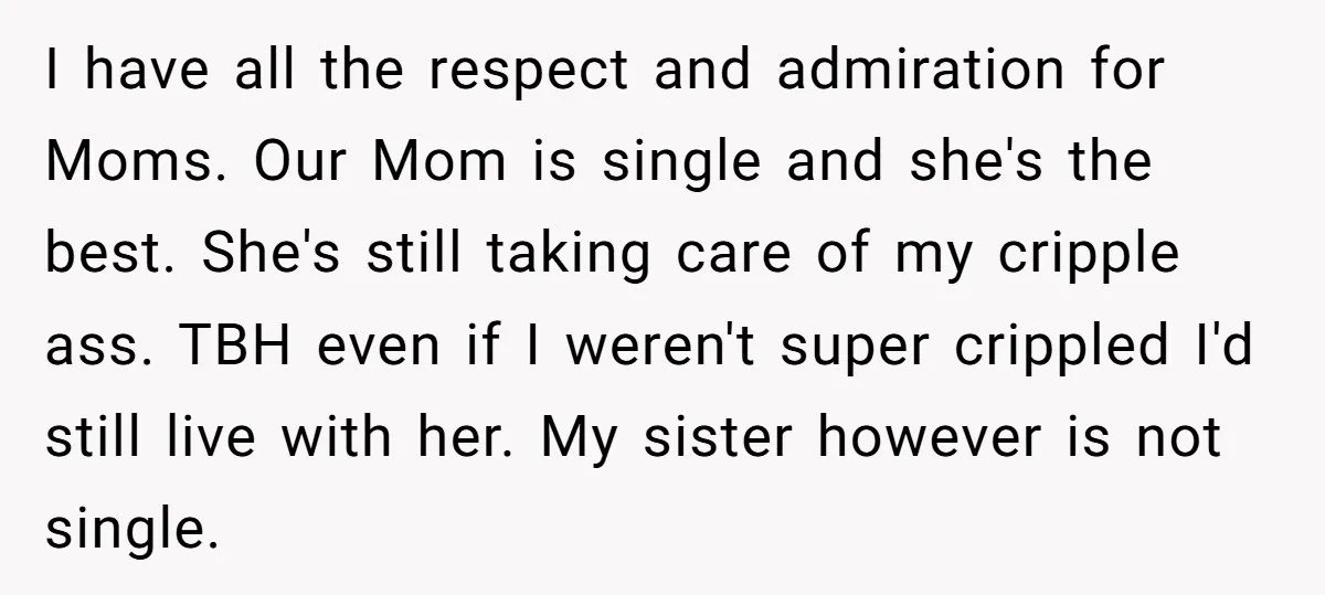 I have all the respect and admiration for Moms. Our Mom is single and she's the best. She's still taking care of my cripple ass. TBH even if I weren't...