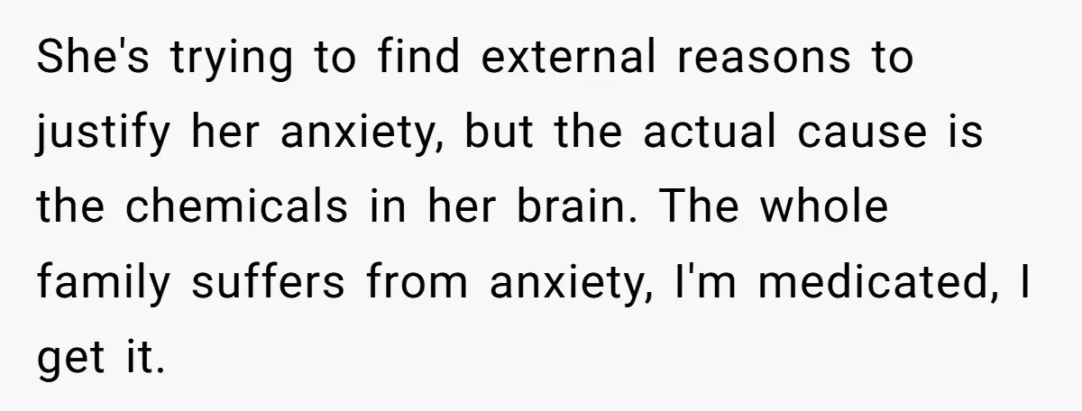 She's trying to find external reasons to justify her anxiety, but the actual cause is the chemicals in her brain. The whole family suffers from anxiety, I'm medicated, I get...
