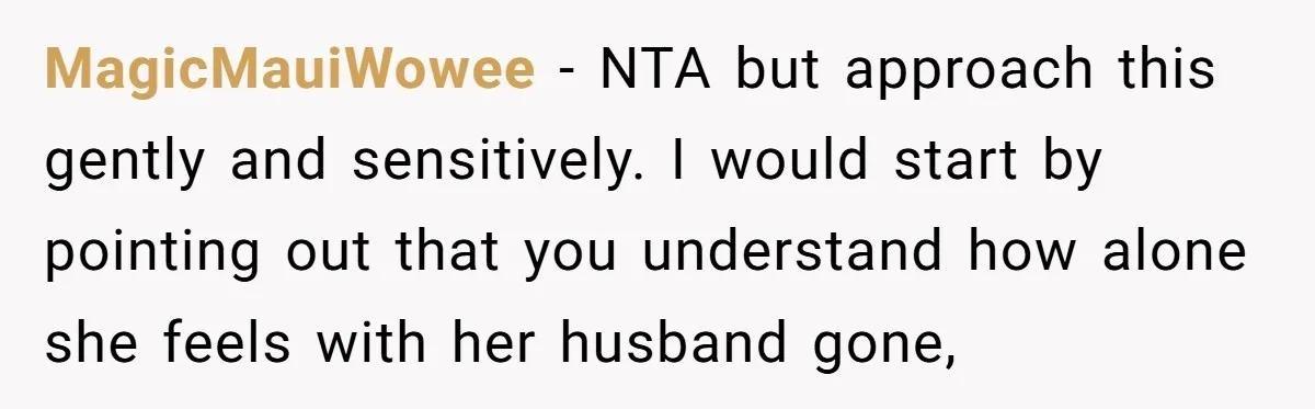 MagicMauiWowee − NTA but approach this gently and sensitively. I would start by pointing out that you understand how alone she feels with her husband gone,