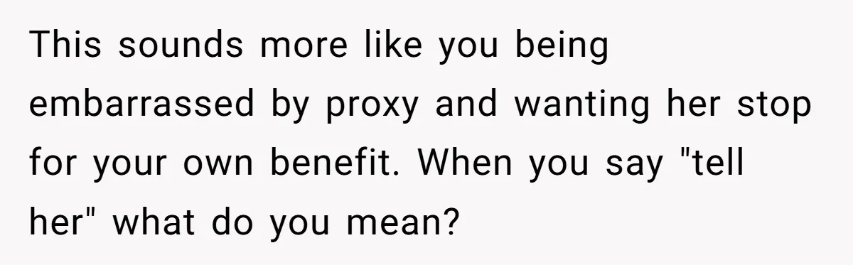 This sounds more like you being embarrassed by proxy and wanting her stop for your own benefit. When you say "tell her" what do you mean?