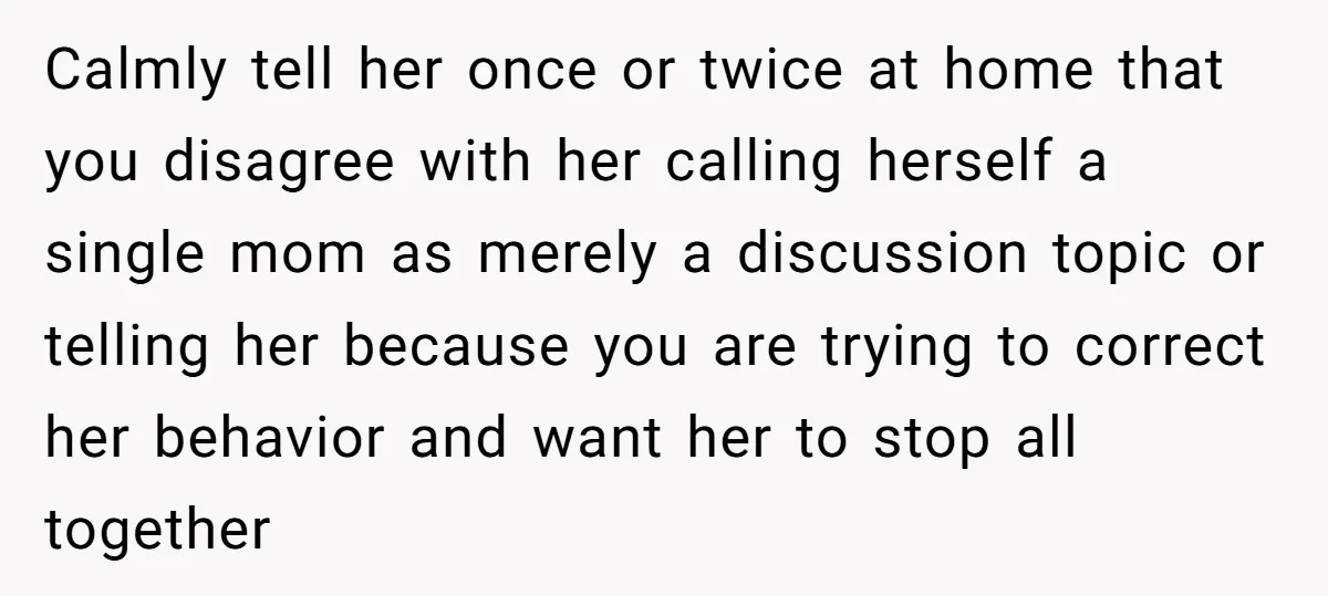 Calmly tell her once or twice at home that you disagree with her calling herself a single mom as merely a discussion topic or telling her because you are trying...