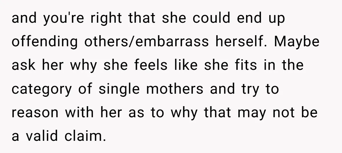 and you're right that she could end up offending others/embarrass herself. Maybe ask her why she feels like she fits in the category of single mothers and try to reason...