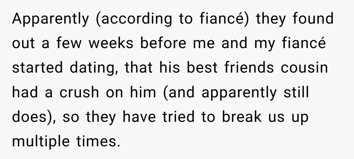 Apparently (according to fiancé) they found out a few weeks before me and my fiancé started dating, that his best friends cousin had a crush on him (and apparently still...