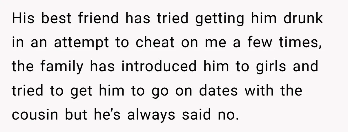 His best friend has tried getting him drunk in an attempt to cheat on me a few times, the family has introduced him to girls and tried to get him...