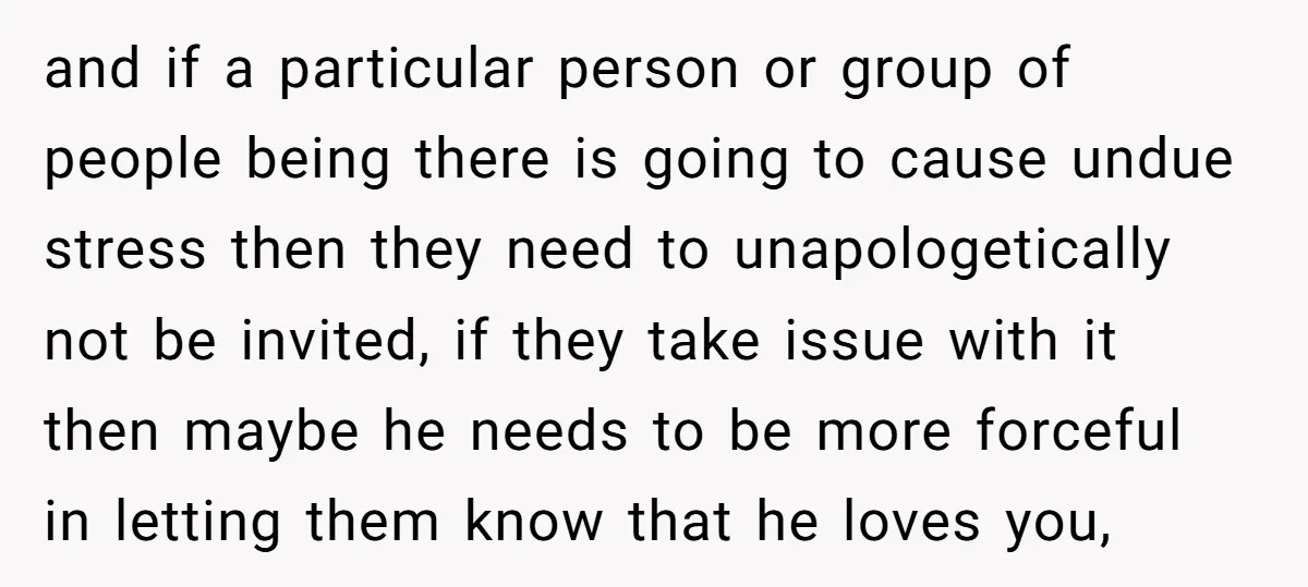 and if a particular person or group of people being there is going to cause undue stress then they need to unapologetically not be invited, if they take issue with...