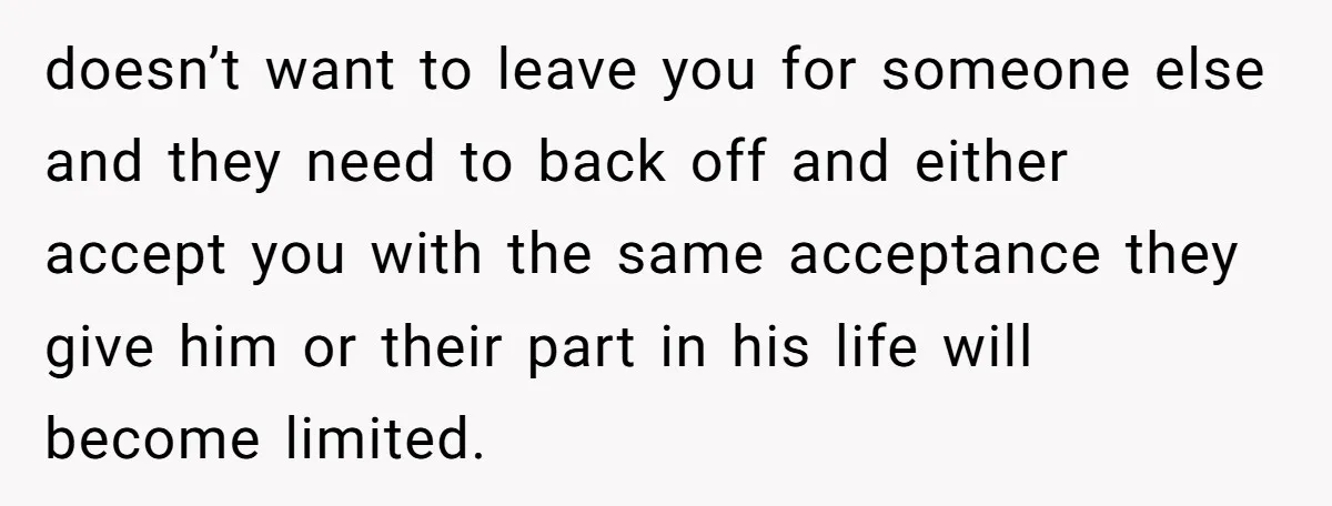 doesn’t want to leave you for someone else and they need to back off and either accept you with the same acceptance they give him or their part in his...