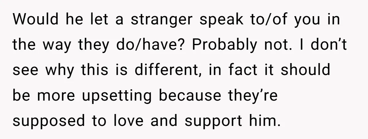 Would he let a stranger speak to/of you in the way they do/have? Probably not. I don’t see why this is different, in fact it should be more upsetting because...