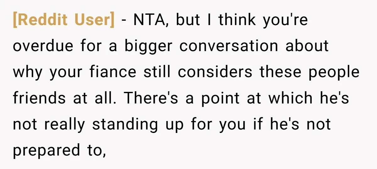 [Reddit User] − NTA, but I think you're overdue for a bigger conversation about why your fiance still considers these people friends at all. There's a point at which he's...