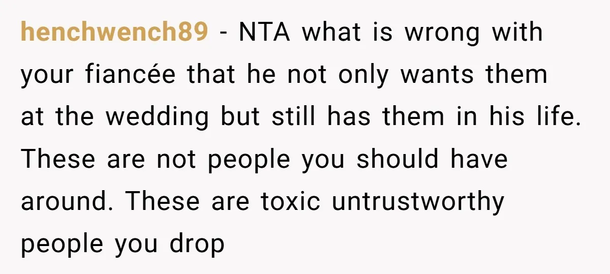 henchwench89 − NTA what is wrong with your fiancée that he not only wants them at the wedding but still has them in his life. These are not people you...