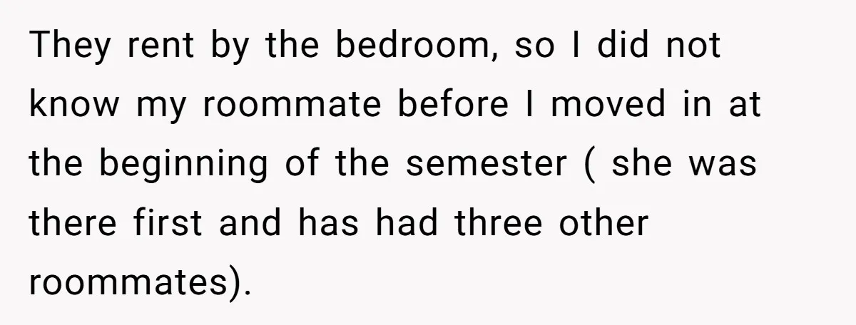 They rent by the bedroom, so I did not know my roommate before I moved in at the beginning of the semester ( she was there first and has had...