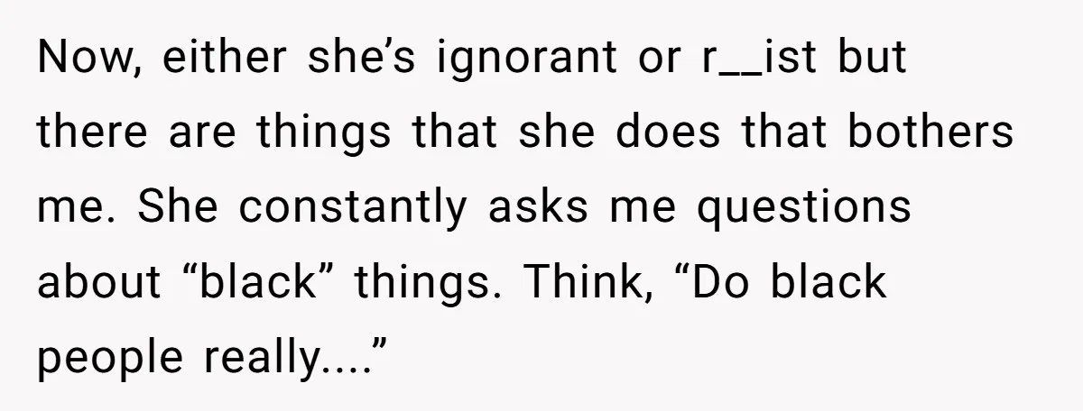 Now, either she’s ignorant or r__ist but there are things that she does that bothers me. She constantly asks me questions about “black” things. Think, “Do black people really....”