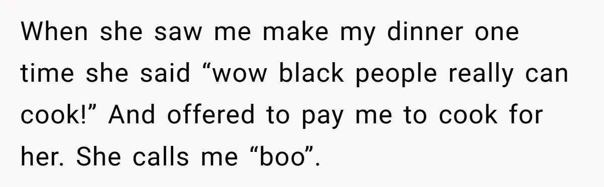 When she saw me make my dinner one time she said “wow black people really can cook!” And offered to pay me to cook for her. She calls me “boo”.