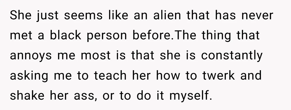 She just seems like an alien that has never met a black person before.The thing that annoys me most is that she is constantly asking me to teach her how...