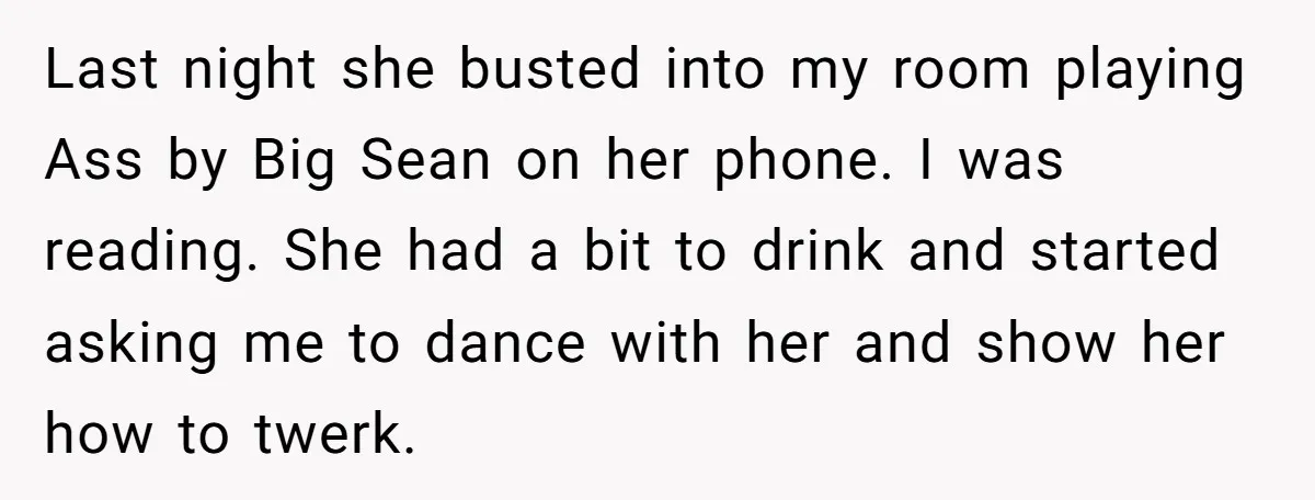 Last night she busted into my room playing Ass by Big Sean on her phone. I was reading. She had a bit to drink and started asking me to dance...