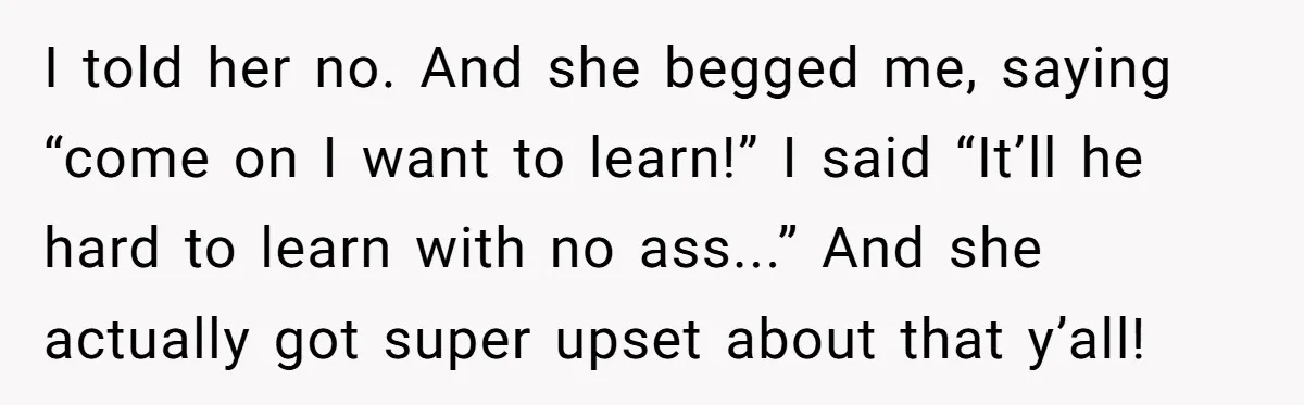 I told her no. And she begged me, saying “come on I want to learn!” I said “It’ll he hard to learn with no ass...” And she actually got super...