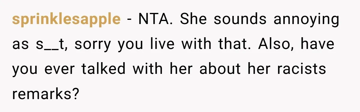 sprinklesapple − NTA. She sounds annoying as s__t, sorry you live with that. Also, have you ever talked with her about her racists remarks?