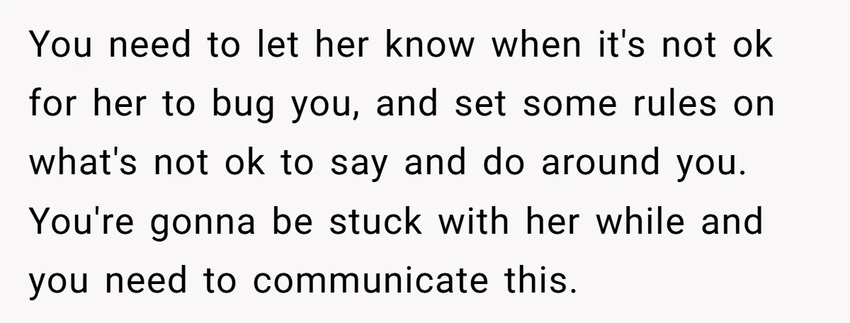 You need to let her know when it's not ok for her to bug you, and set some rules on what's not ok to say and do around you. You're...