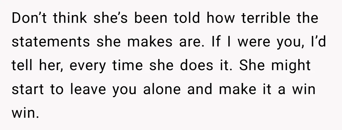 Don’t think she’s been told how terrible the statements she makes are. If I were you, I’d tell her, every time she does it. She might start to leave you...