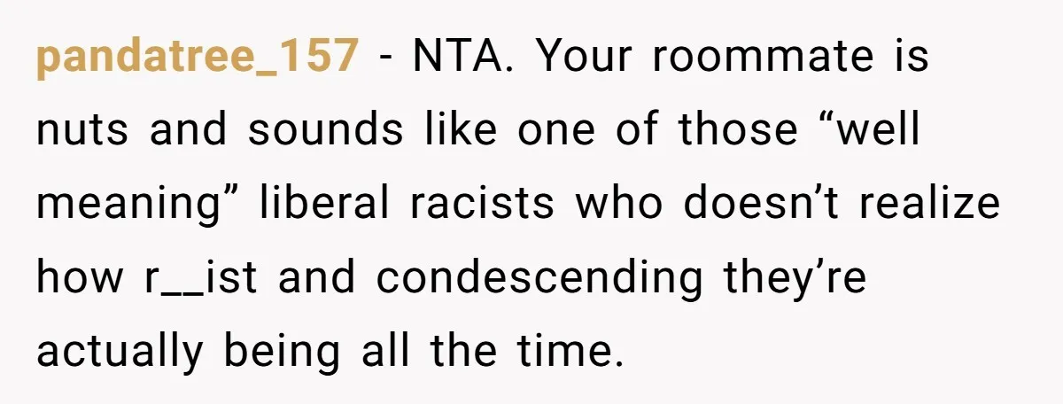 pandatree_157 − NTA. Your roommate is nuts and sounds like one of those “well meaning” liberal racists who doesn’t realize how r__ist and condescending they’re actually being all the time.