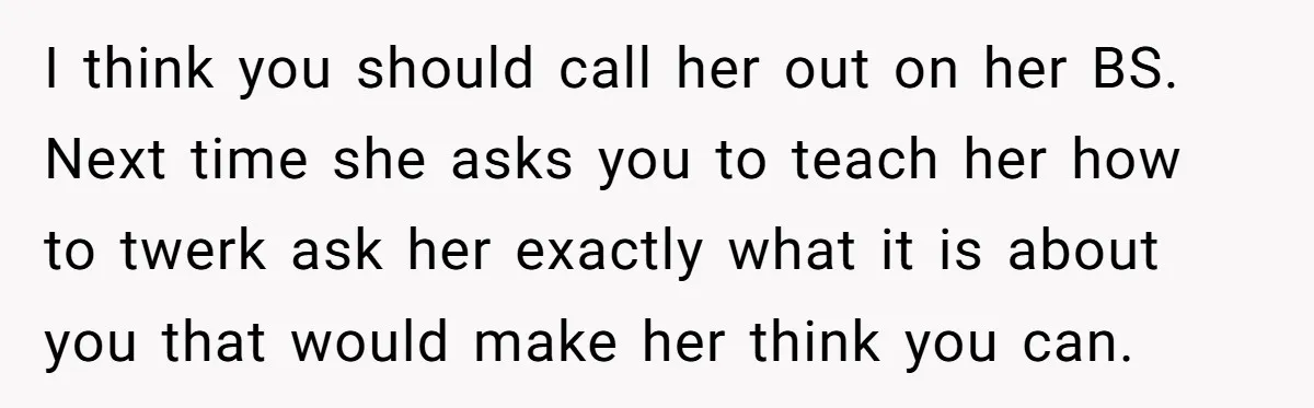 I think you should call her out on her BS. Next time she asks you to teach her how to twerk ask her exactly what it is about you that...