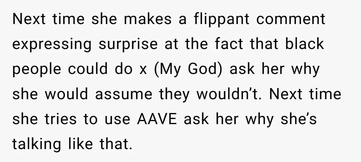 Next time she makes a flippant comment expressing surprise at the fact that black people could do x (My God) ask her why she would assume they wouldn’t. Next time...