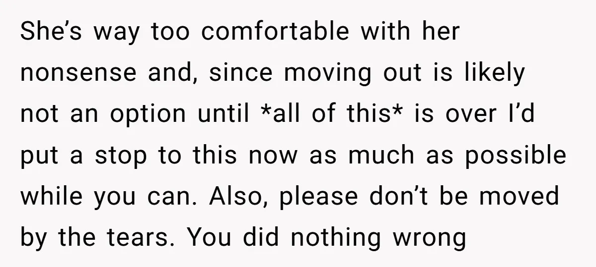 She’s way too comfortable with her nonsense and, since moving out is likely not an option until *all of this* is over I’d put a stop to this now as...