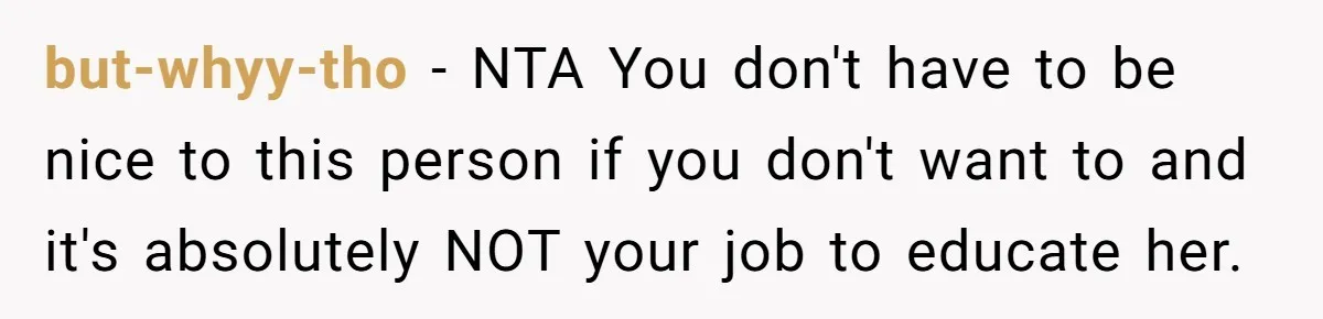 but-whyy-tho − NTA You don't have to be nice to this person if you don't want to and it's absolutely NOT your job to educate her.