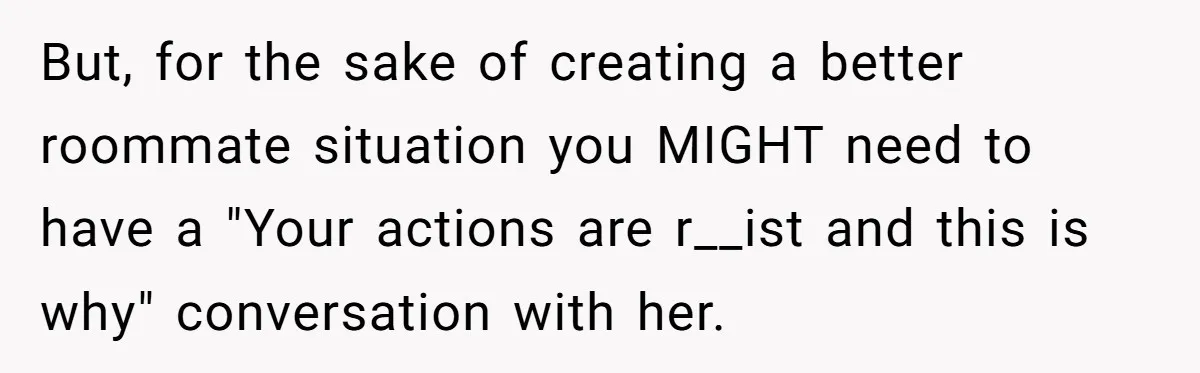 But, for the sake of creating a better roommate situation you MIGHT need to have a "Your actions are r__ist and this is why" conversation with her.