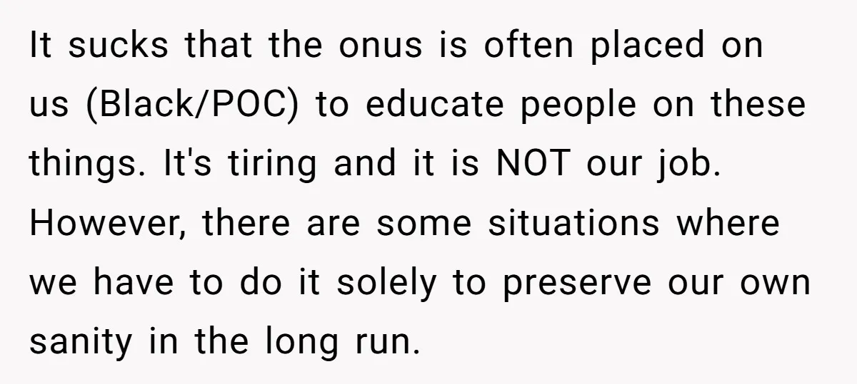 It sucks that the onus is often placed on us (Black/POC) to educate people on these things. It's tiring and it is NOT our job. However, there are some situations...