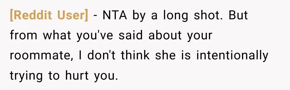 [Reddit User] − NTA by a long shot. But from what you've said about your roommate, I don't think she is intentionally trying to hurt you.