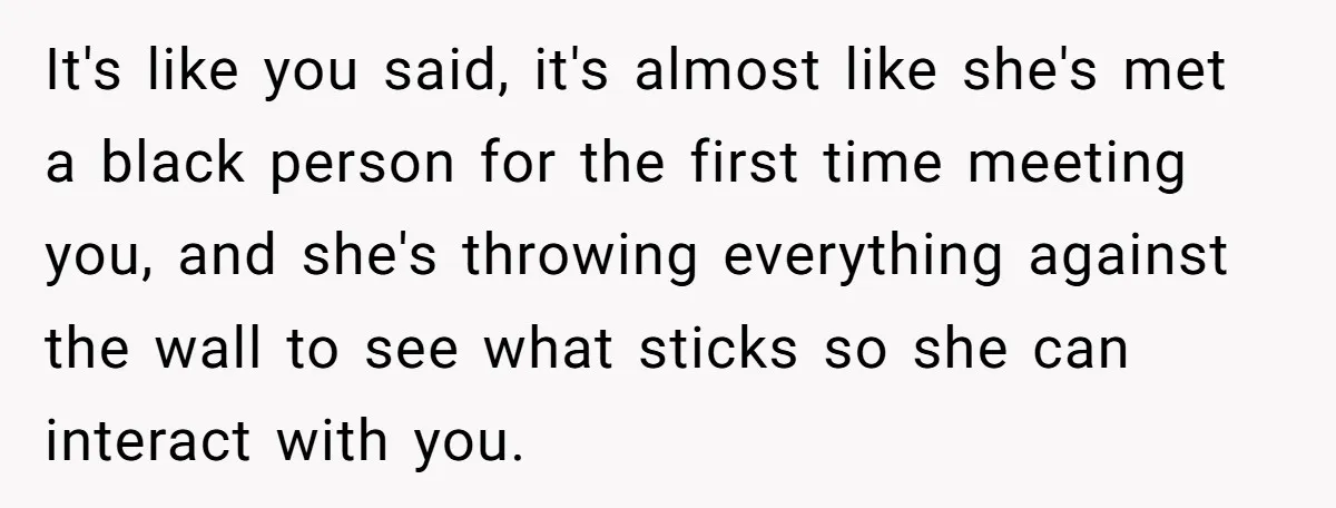 It's like you said, it's almost like she's met a black person for the first time meeting you, and she's throwing everything against the wall to see what sticks so...