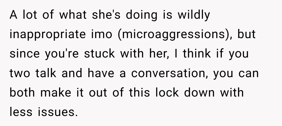 A lot of what she's doing is wildly inappropriate imo (microaggressions), but since you're stuck with her, I think if you two talk and have a conversation, you can both...