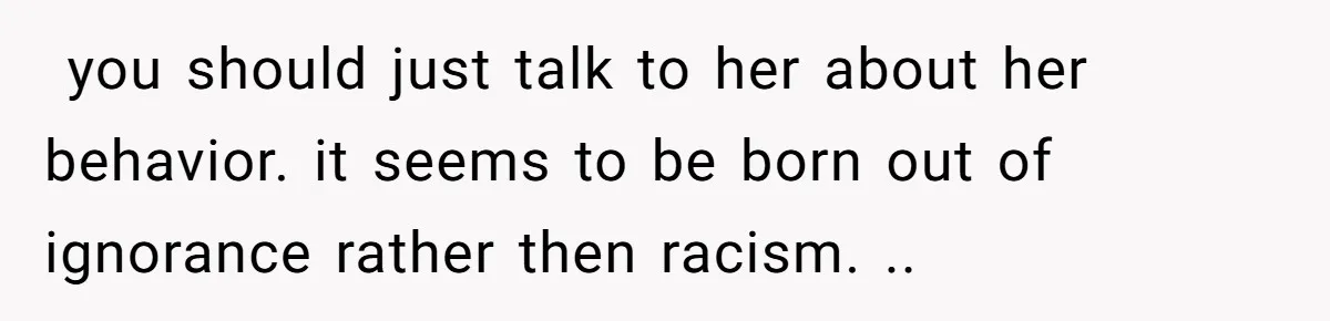 ​ you should just talk to her about her behavior. it seems to be born out of ignorance rather then racism. ..