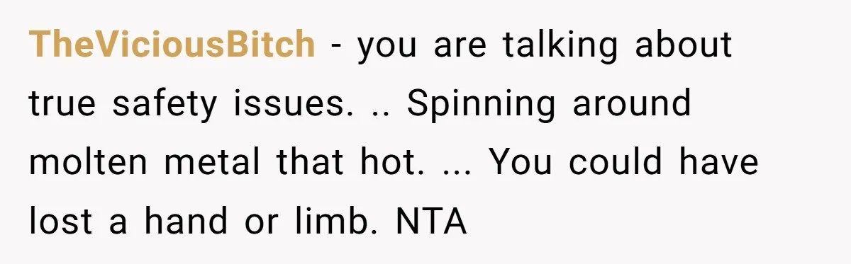 TheViciousBitch − you are talking about true safety issues. .. Spinning around molten metal that hot. ... You could have lost a hand or limb. NTA