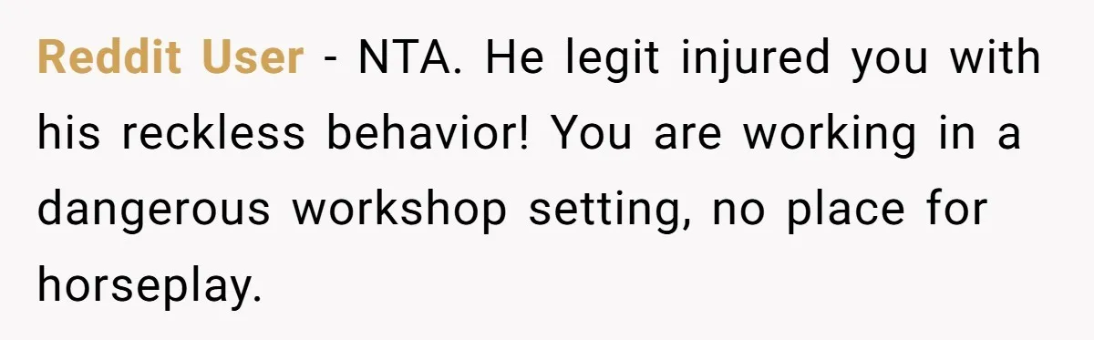 Reddit User − NTA. He legit injured you with his reckless behavior! You are working in a dangerous workshop setting, no place for horseplay.