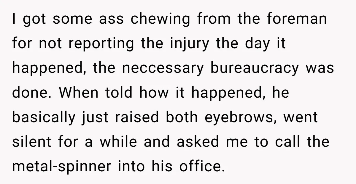 I got some ass chewing from the foreman for not reporting the injury the day it happened, the neccessary bureaucracy was done. When told how it happened, he basically just...