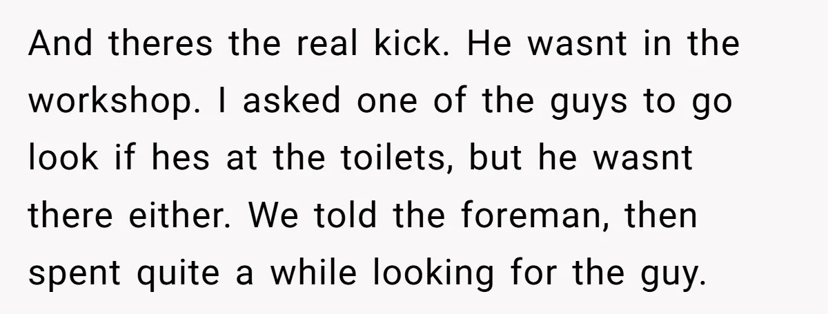 And theres the real kick. He wasnt in the workshop. I asked one of the guys to go look if hes at the toilets, but he wasnt there either. We...
