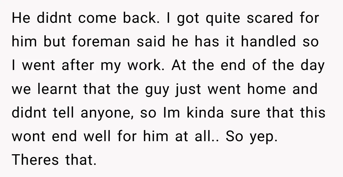 He didnt come back. I got quite scared for him but foreman said he has it handled so I went after my work. At the end of the day we...