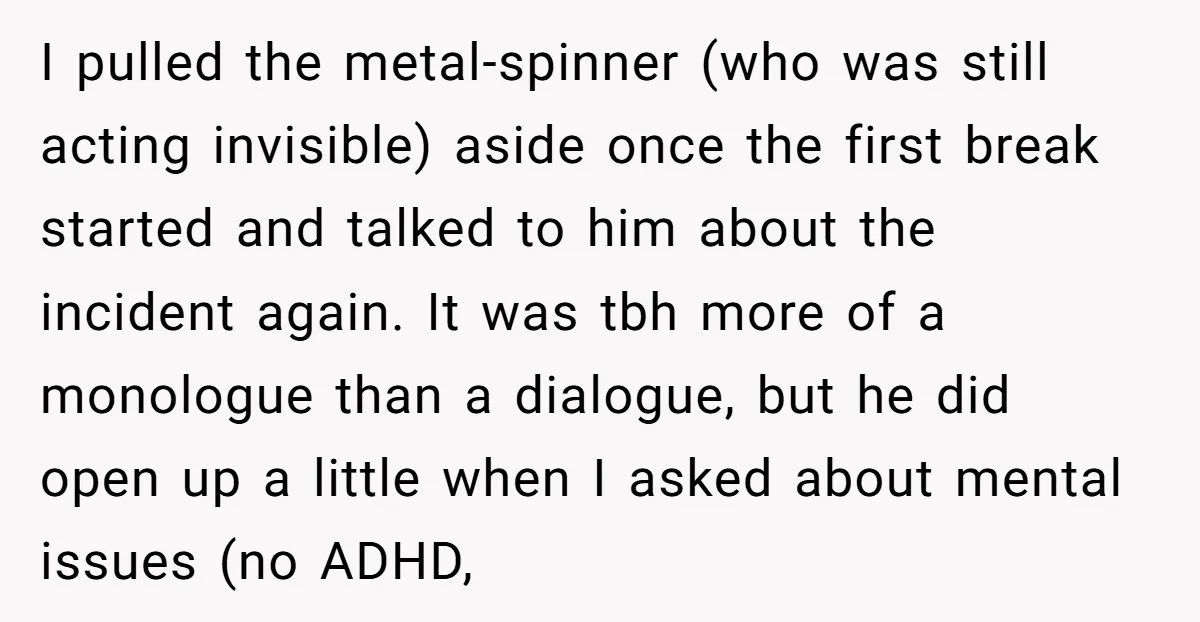 I pulled the metal-spinner (who was still acting invisible) aside once the first break started and talked to him about the incident again. It was tbh more of a monologue...