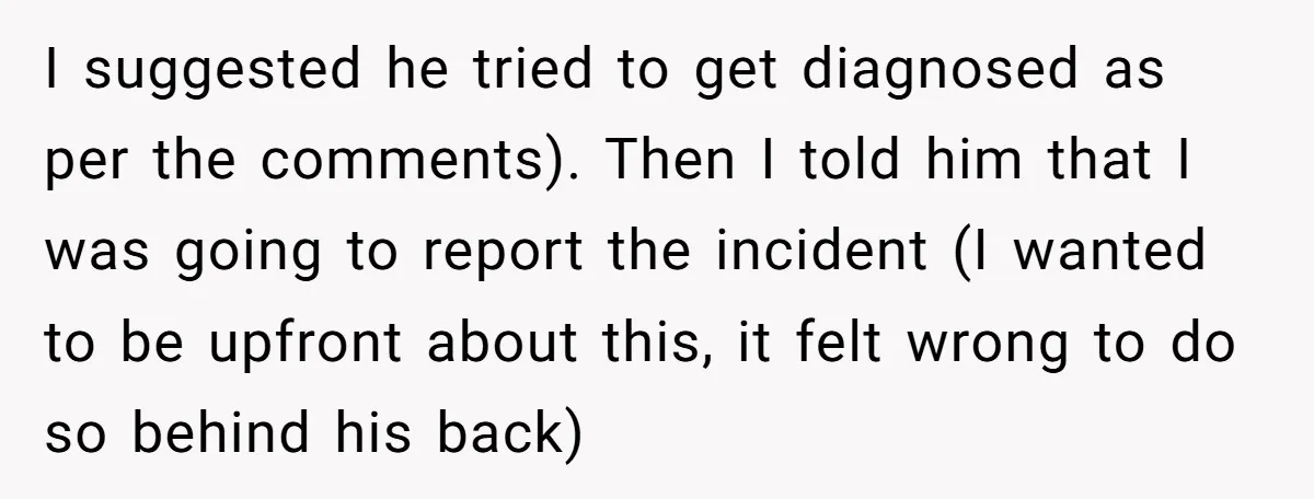 I suggested he tried to get diagnosed as per the comments). Then I told him that I was going to report the incident (I wanted to be upfront about this,...