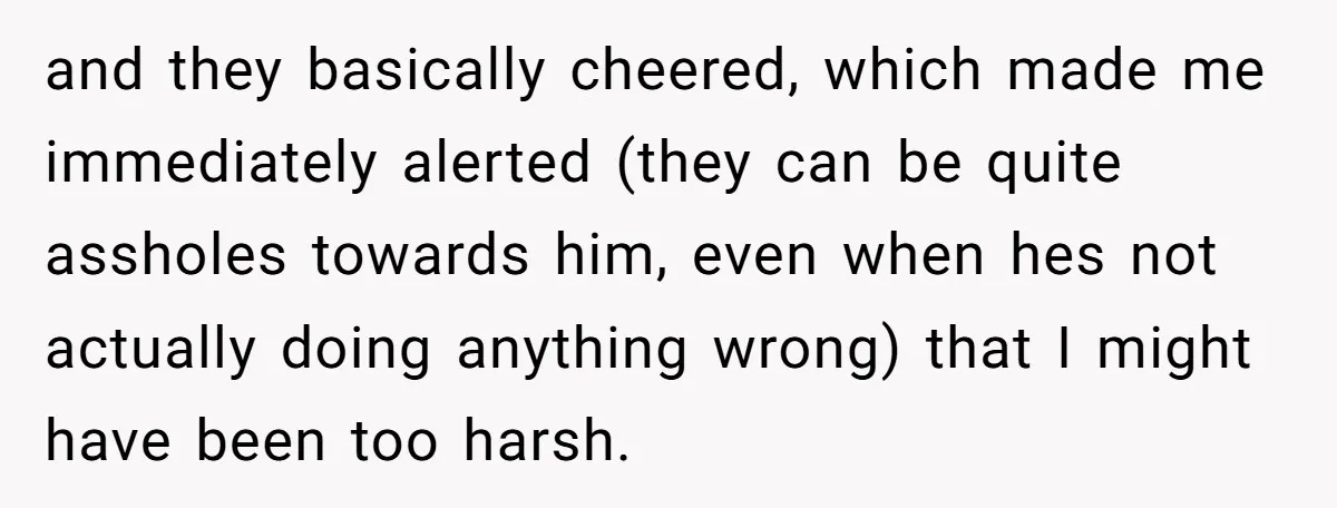 and they basically cheered, which made me immediately alerted (they can be quite assholes towards him, even when hes not actually doing anything wrong) that I might have been too...